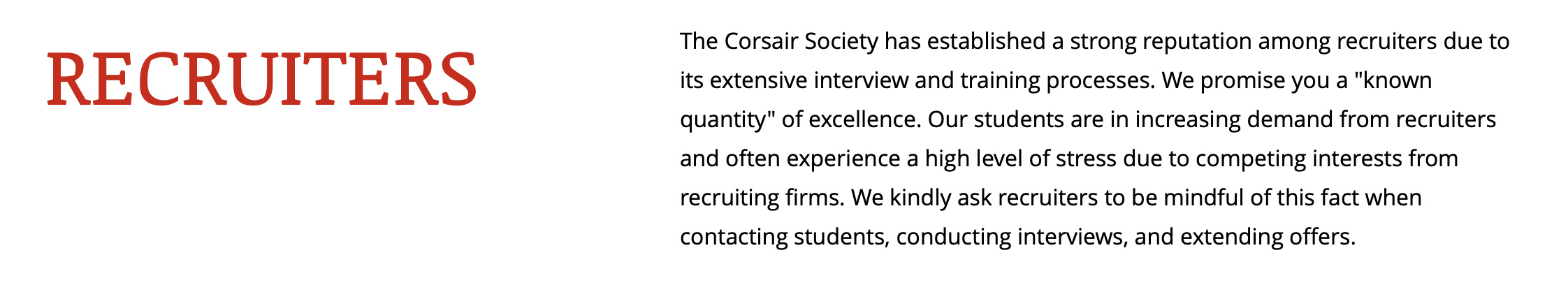 "The Corsair Society has established a strong reputation among recruiters due to its extensive interview and training processes. We promise you a "known quantity" of excellence. Our students are in increasing demand from recruiters and often experience a high level of stress due to competing interests from recruiting firms. We kindly ask recruiters to be mindful of this fact when contacting students, conducting interviews, and extending offers. "